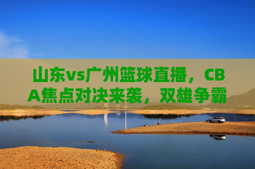 山东vs广州篮球直播,CBA焦点对决来袭,双雄争霸谁主沉浮?山东vs广州篮球直播,CBA焦点对决双雄争霸,谁主沉浮?