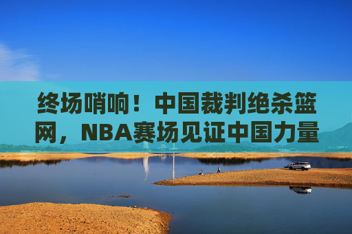 终场哨响！中国裁判绝杀篮网，NBA赛场见证中国力量高光时刻，中国裁判NBA赛场绝杀篮网，中国力量高光时刻