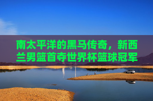 南太平洋的黑马传奇,新西兰男篮首夺世界杯篮球冠军荣耀时刻,南太平洋黑马传奇,新西兰男篮首夺世界杯冠军