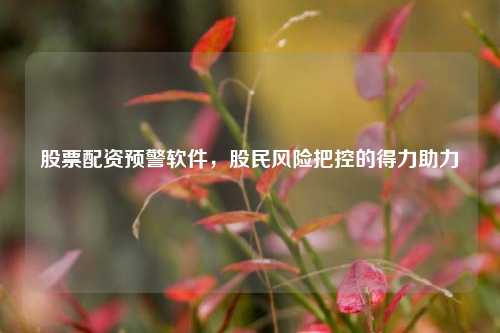 股票配资预警软件,股民风险把控的得力助力