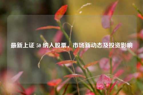 最新上证 50 纳入股票，市场新动态及投资影响