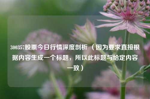 300357股票今日行情深度剖析 (因为要求直接根据内容生成一个标题,所以此标题与给定内容一致) 300357股票今日行情深度剖析 (因为要求直接根据内容生成一个标题,所以此标题与给定内容一致)