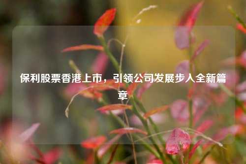 保利股票香港上市,引领公司发展步入全新篇章 保利股票香港上市,引领公司发展步入全新篇章