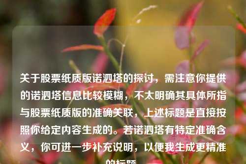关于股票纸质版诺泗塔的探讨,需注意你提供的诺泗塔信息比较模糊,不太明确其具体所指与股票纸质版的准确关联,上述标题是直接按照你给定内容生成的。若诺泗塔有特定准确含义,你可进一步补充说明,以便我生成更精准的标题。 关于股票纸质版诺泗塔的探讨,需注意你提供的诺泗塔信息比较模糊,不太明确其具体所指与股票纸质版的准确关联,上述标题是直接按照你给定内容生成的。若诺泗塔有特定准确含义,你可进一步补充说明,以便我生成更精准的标题。