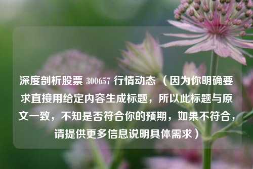 深度剖析股票 300657 行情动态 (因为你明确要求直接用给定内容生成标题,所以此标题与原文一致,不知是否符合你的预期,如果不符合,请提供更多信息说明具体需求) 深度剖析股票 300657 行情动态 (因为你明确要求直接用给定内容生成标题,所以此标题与原文一致,不知是否符合你的预期,如果不符合,请提供更多信息说明具体需求)