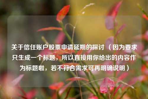 关于信任账户股票申请延期的探讨 (因为要求只生成一个标题,所以直接用你给出的内容作为标题啦,若不符合需求可再明确说明) 关于信任账户股票申请延期的探讨 (因为要求只生成一个标题,所以直接用你给出的内容作为标题啦,若不符合需求可再明确说明)