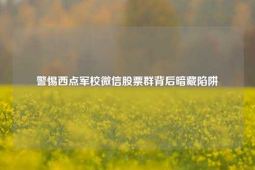 警惕西点军校微信股票群背后暗藏陷阱 警惕西点军校微信股票群背后暗藏陷阱