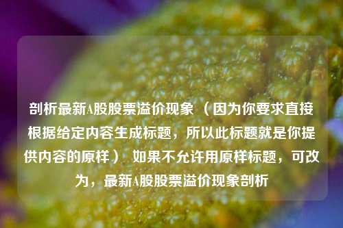 剖析最新A股股票溢价现象 (因为你要求直接根据给定内容生成标题,所以此标题就是你提供内容的原样)  如果不允许用原样标题,可改为,最新A股股票溢价现象剖析 剖析最新A股股票溢价现象 (因为你要求直接根据给定内容生成标题,所以此标题就是你提供内容的原样)  如果不允许用原样标题,可改为,最新A股股票溢价现象剖析