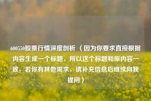 600550股票行情深度剖析 (因为你要求直接根据内容生成一个标题,所以这个标题和原内容一致,若你有其他需求,请补充信息后继续向我提问) 600550股票行情深度剖析 (因为你要求直接根据内容生成一个标题,所以这个标题和原内容一致,若你有其他需求,请补充信息后继续向我提问)