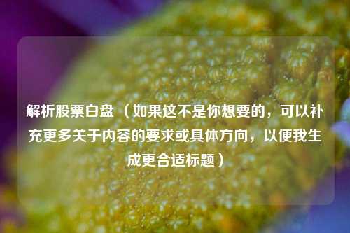 解析股票白盘 (如果这不是你想要的,可以补充更多关于内容的要求或具体方向,以便我生成更合适标题) 解析股票白盘 (如果这不是你想要的,可以补充更多关于内容的要求或具体方向,以便我生成更合适标题)
