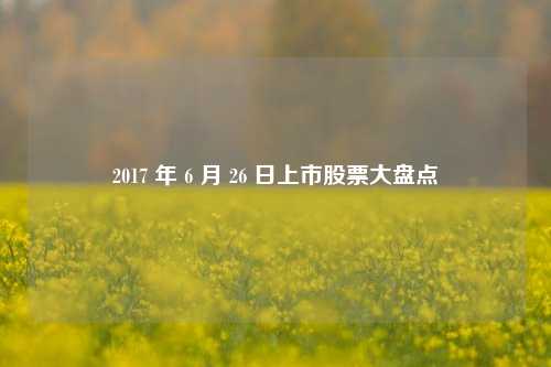 2017 年 6 月 26 日上市股票大盘点 2017 年 6 月 26 日上市股票大盘点