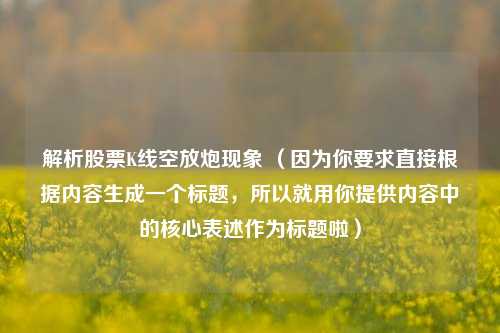 解析股票K线空放炮现象 （因为你要求直接根据内容生成一个标题，所以就用你提供内容中的核心表述作为标题啦）