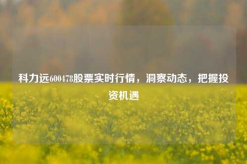 科力远600478股票实时行情，洞察动态，把握投资机遇