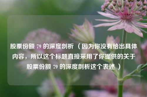 股票份额 79 的深度剖析 （因为你没有给出具体内容，所以这个标题直接采用了你提供的关于股票份额 79 的深度剖析这个表述 ）