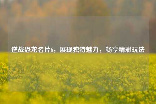 逆战恐龙名片6，展现独特魅力，畅享精彩玩法