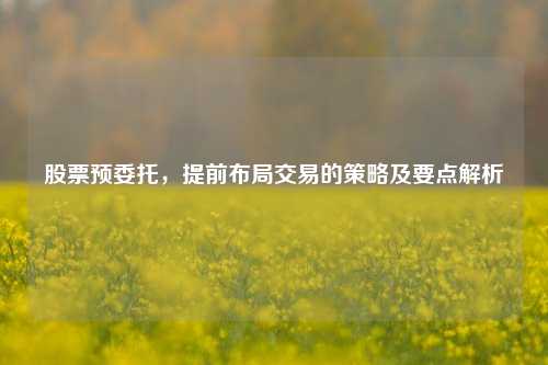 股票预委托，提前布局交易的策略及要点解析