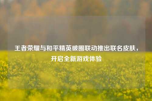 王者荣耀与和平精英破圈联动推出联名皮肤，开启全新游戏体验