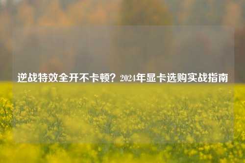 逆战特效全开不卡顿？2024年显卡选购实战指南