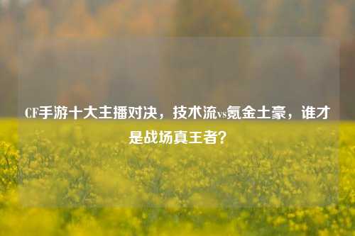 CF手游十大主播对决，技术流vs氪金土豪，谁才是战场真王者？