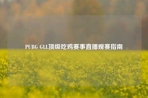 PUBG GLL顶级吃鸡赛事直播观赛指南