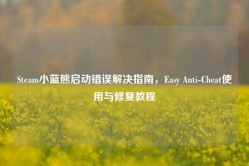 Steam小蓝熊启动错误解决指南，Easy Anti-Cheat使用与修复教程