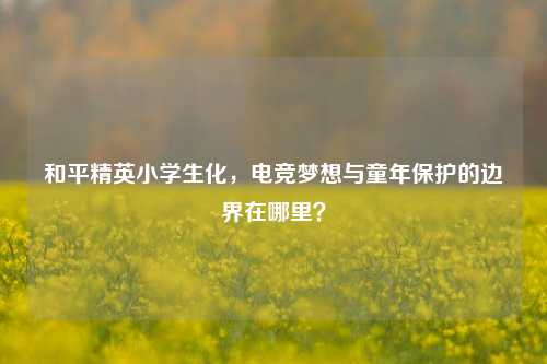 和平精英小学生化，电竞梦想与童年保护的边界在哪里？