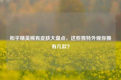 和平精英稀有皮肤大盘点,这些独特外观你拥有几款?