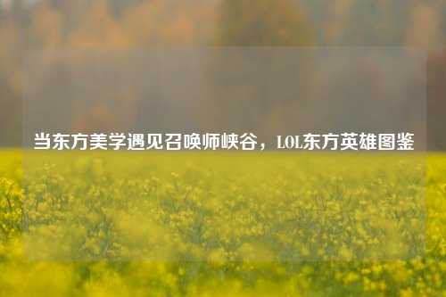 当东方美学遇见召唤师峡谷，LOL东方英雄图鉴
