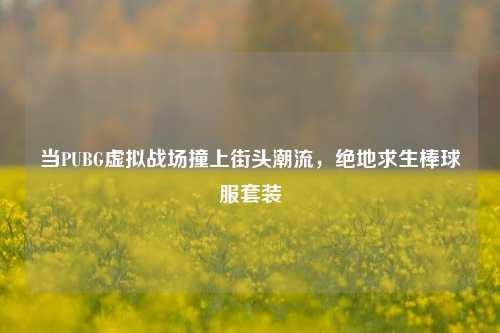 当PUBG虚拟战场撞上街头潮流，绝地求生棒球服套装