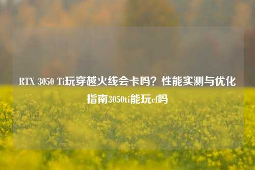 RTX 3050 Ti玩穿越火线会卡吗？性能实测与优化指南3050ti能玩cf吗