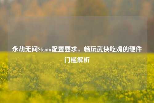 永劫无间Steam配置要求，畅玩武侠吃鸡的硬件门槛解析