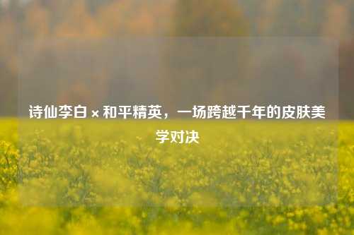 诗仙李白×和平精英，一场跨越千年的皮肤美学对决