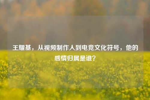 王耀基，从视频     人到电竞文化符号，他的感情归属是谁？