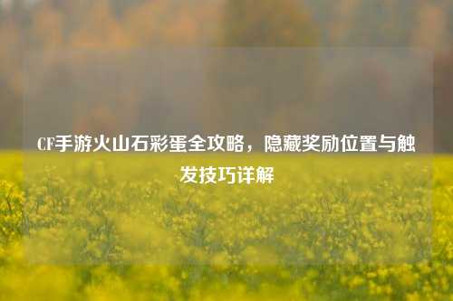 CF手游火山石彩蛋全攻略，隐藏奖励位置与触发技巧详解