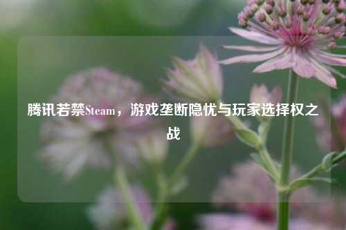 腾讯若禁Steam，游戏垄断隐忧与玩家选择权之战