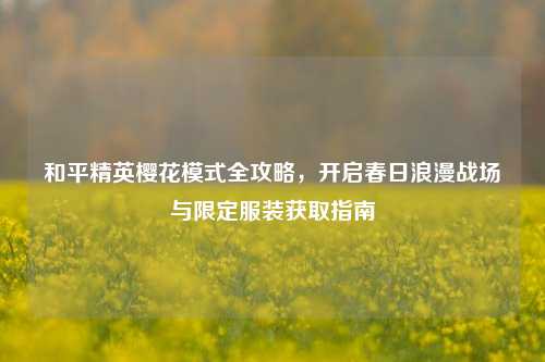 和平精英樱花模式全攻略，开启春日浪漫战场与限定服装获取指南