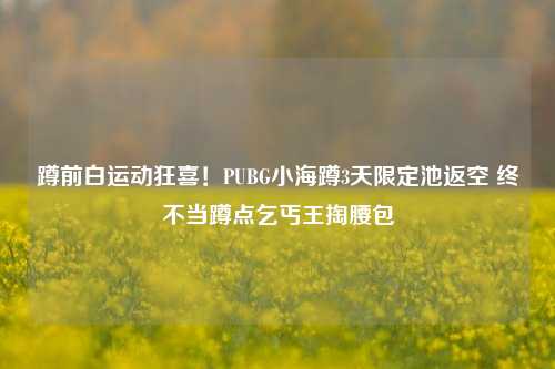 蹲前白运动狂喜！PUBG小海蹲3天限定池返空 终不当蹲点乞丐王掏腰包
