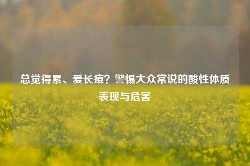 总觉得累、爱长痘？警惕大众常说的酸性体质表现与危害