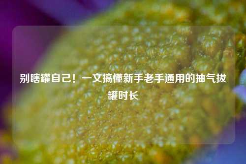 别瞎罐自己！一文搞懂新手老手通用的抽气拔罐时长