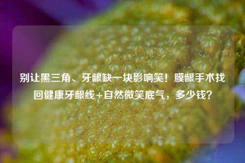 别让黑三角、牙龈缺一块影响笑！膜龈手术找回健康牙龈线+自然微笑底气，多少钱？