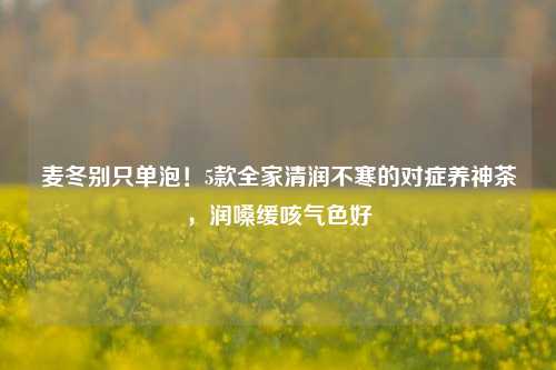 麦冬别只单泡！5款全家清润不寒的对症养神茶，润嗓缓咳气色好