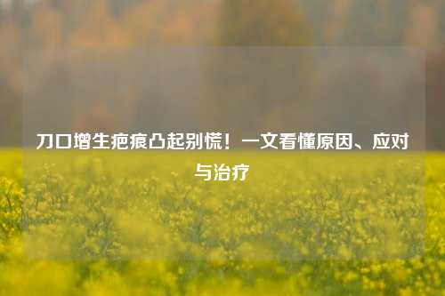 刀口增生疤痕凸起别慌！一文看懂原因、应对与治疗