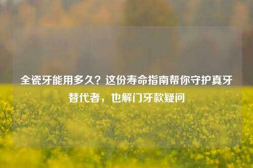 全瓷牙能用多久？这份寿命指南帮你守护真牙替代者，也解门牙款疑问