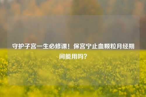 守护子宫一生必修课!保宫宁止血颗粒月经期间能用吗?
