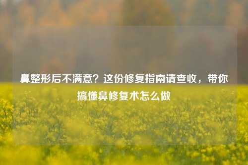 鼻整形后不满意？这份修复指南请查收，带你搞懂鼻修复术怎么做