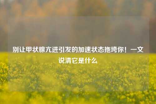别让甲状腺亢进引发的加速状态拖垮你！一文说清它是什么