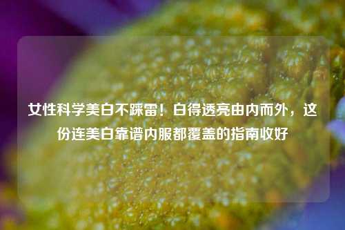 女性科学美白不踩雷！白得透亮由内而外，这份连美白靠谱内服都覆盖的指南收好