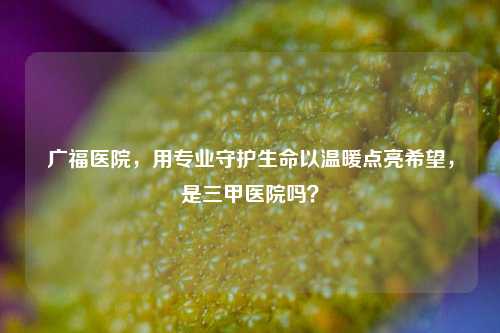 广福医院，用专业守护生命以温暖点亮希望，是三甲医院吗？