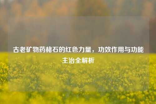 古老矿物药赭石的红色力量，功效作用与功能主治全解析