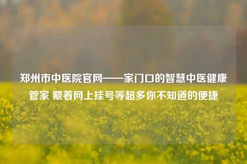 郑州市中医院官网——家门口的智慧中医健康管家 藏着网上挂号等超多你不知道的便捷